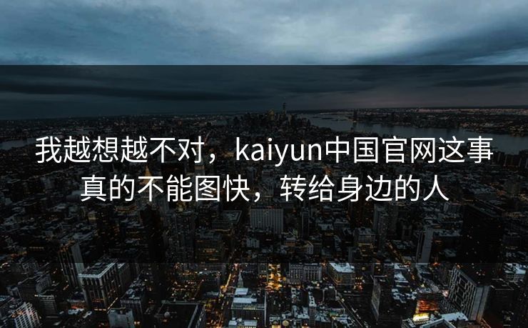 我越想越不对，kaiyun中国官网这事真的不能图快，转给身边的人