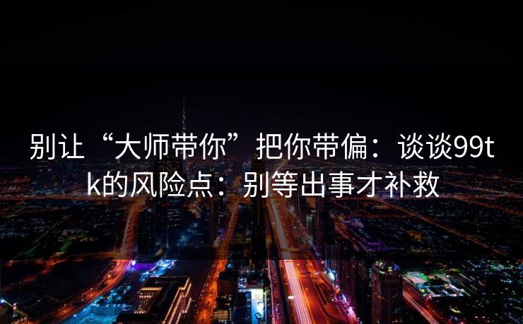 别让“大师带你”把你带偏：谈谈99tk的风险点：别等出事才补救