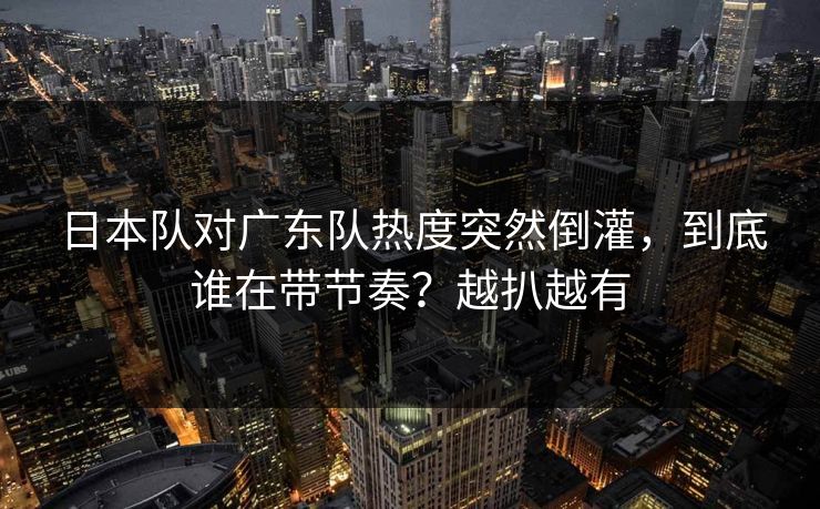 日本队对广东队热度突然倒灌，到底谁在带节奏？越扒越有