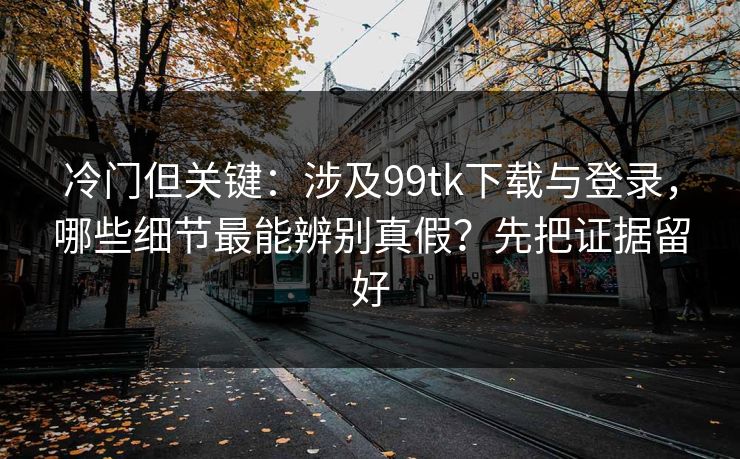 冷门但关键：涉及99tk下载与登录，哪些细节最能辨别真假？先把证据留好