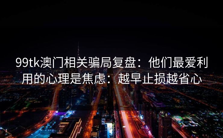 99tk澳门相关骗局复盘:他们最爱利用的心理是焦虑:越早止损越省心 99tk澳门相关骗局复盘:他们最爱利用的心理是焦虑:越早止损越省心