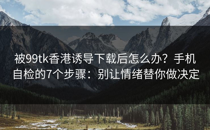被99tk香港诱导下载后怎么办？手机自检的7个步骤：别让情绪替你做决定
