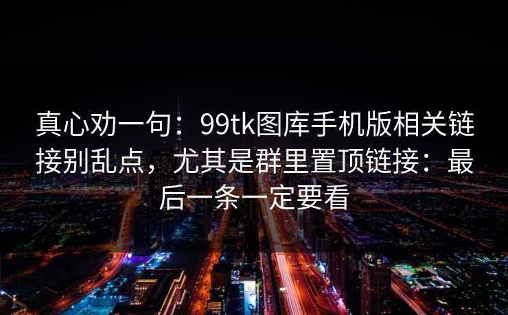 真心劝一句：99tk图库手机版相关链接别乱点，尤其是群里置顶链接：最后一条一定要看