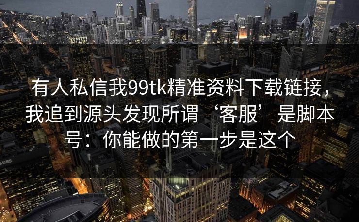 有人私信我99tk精准资料下载链接，我追到源头发现所谓‘客服’是脚本号：你能做的第一步是这个