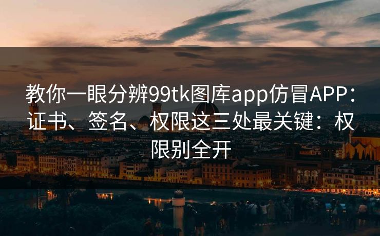 教你一眼分辨99tk图库app仿冒APP：证书、签名、权限这三处最关键：权限别全开