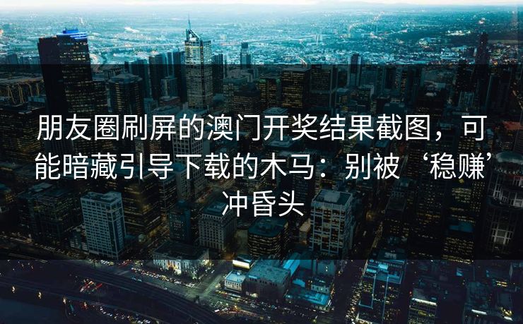 朋友圈刷屏的澳门开奖结果截图，可能暗藏引导下载的木马：别被‘稳赚’冲昏头