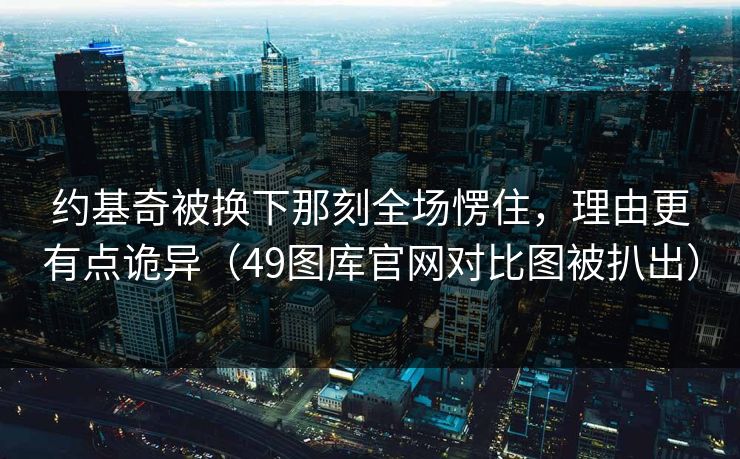 约基奇被换下那刻全场愣住，理由更有点诡异（49图库官网对比图被扒出）