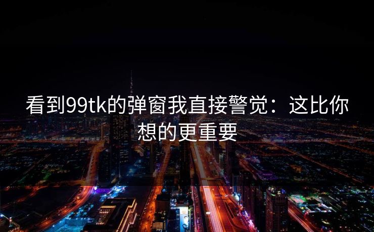 看到99tk的弹窗我直接警觉：这比你想的更重要