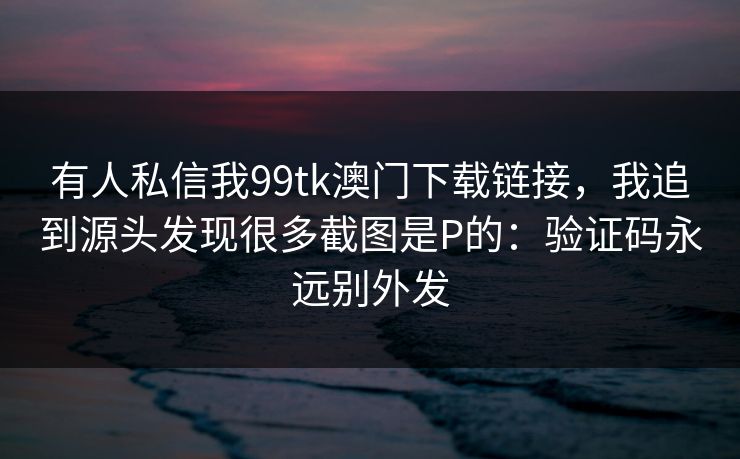 有人私信我99tk澳门下载链接，我追到源头发现很多截图是P的：验证码永远别外发